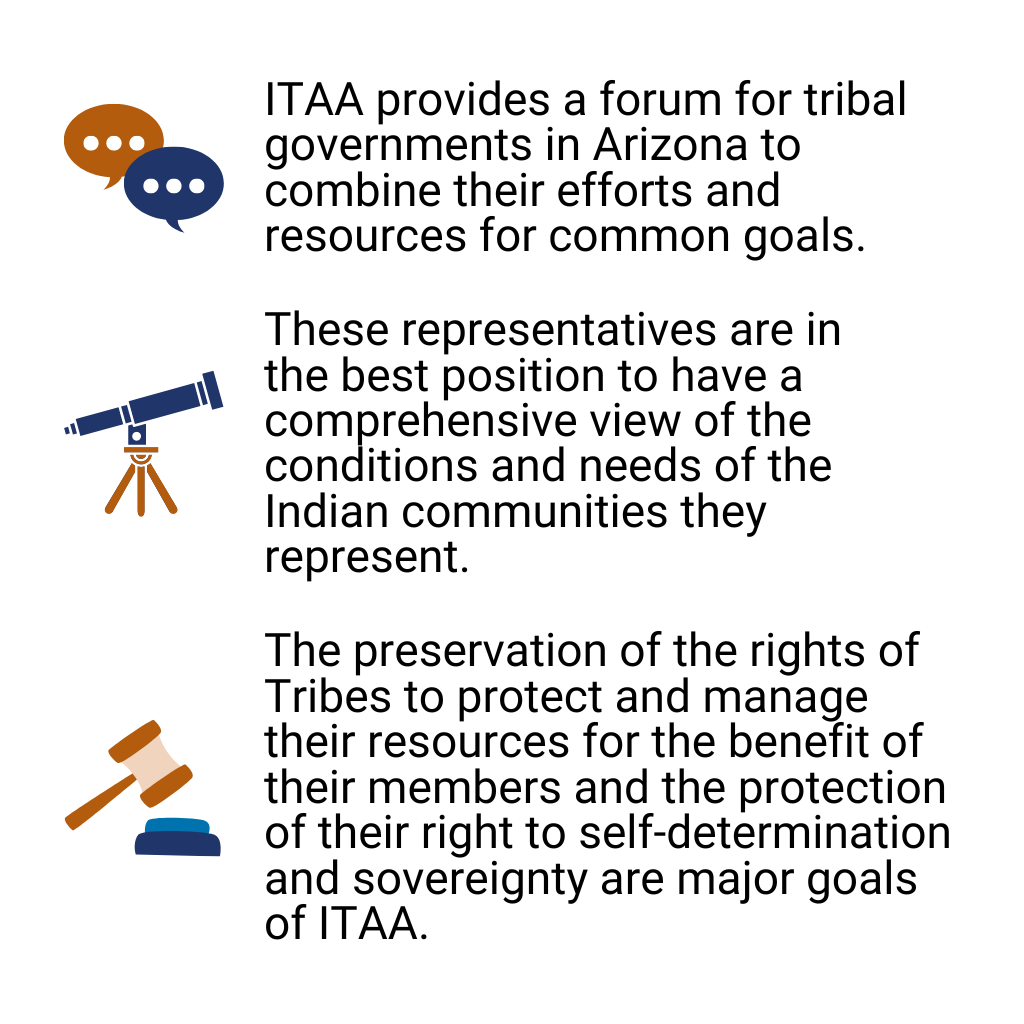 ITAA provides a forum for tribal governments in Arizona to combine their efforts and resources for common goals. These representatives are in the best position to have a comprehensive view of the conditions and needs of the Indian communities they represent. The preservation of the rights of Tribes to protect and manage their resources for the benefit of their members and the protection of their right to self-determination and sovereignty are major goals of ITAA.